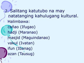 2. Salitang katutubo na may
natatanging kahulugang kultural.
Halimbawa:
caňao (Ifugao)
hadji (Maranao)
masjid (Maguindanao)
vakul (Ivatan)
ifun (Ibanag)
azan (Tausug)
 
