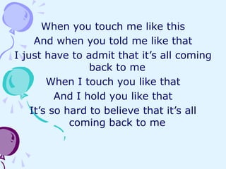 When you touch me like this
And when you told me like that
I just have to admit that it’s all coming
back to me
When I touch you like that
And I hold you like that
It’s so hard to believe that it’s all
coming back to me
 
