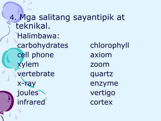 4. Mga salitang sayantipik at
teknikal.
Halimbawa:
carbohydrates chlorophyll
cell phone axiom
xylem zoom
vertebrate quartz
x-ray enzyme
joules vertigo
infrared cortex
 