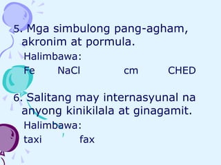 5. Mga simbulong pang-agham,
akronim at pormula.
Halimbawa:
Fe NaCl cm CHED
6. Salitang may internasyunal na
anyong kinikilala at ginagamit.
Halimbawa:
taxi fax
 