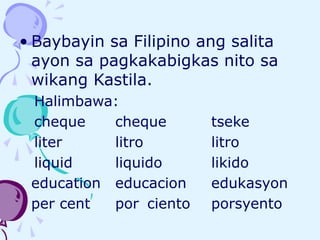 • Baybayin sa Filipino ang salita
ayon sa pagkakabigkas nito sa
wikang Kastila.
Halimbawa:
cheque cheque tseke
liter litro litro
liquid liquido likido
education educacion edukasyon
per cent por ciento porsyento
 
