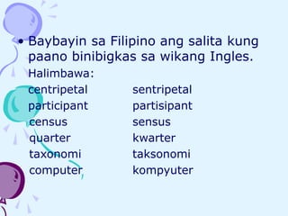 • Baybayin sa Filipino ang salita kung
paano binibigkas sa wikang Ingles.
Halimbawa:
centripetal sentripetal
participant partisipant
census sensus
quarter kwarter
taxonomi taksonomi
computer kompyuter
 