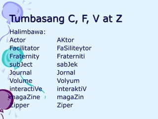 Tumbasang C, F, V at Z
Halimbawa:
Actor AKtor
Facilitator FaSiliteytor
Fraternity Fraterniti
subJect sabJek
Journal Jornal
Volume Volyum
interactiVe interaktiV
magaZine magaZin
Zipper Ziper
 