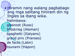 • Hiramin nang walang pagbabago
ang mga salitang hiniram din ng
Ingles sa ibang wika.
Halimbawa:
glasnost (Ruso)
blitskrieg (Aleman)
spaghetti (Italyano)
grand prix (Pranses)
de facto (Latin)
tsunami (Hapon)
 