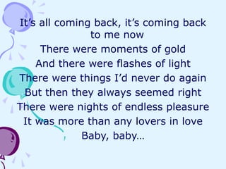 It’s all coming back, it’s coming back
to me now
There were moments of gold
And there were flashes of light
There were things I’d never do again
But then they always seemed right
There were nights of endless pleasure
It was more than any lovers in love
Baby, baby…
 