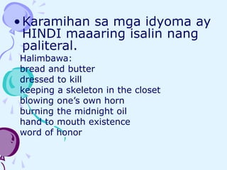 •Karamihan sa mga idyoma ay
HINDI maaaring isalin nang
paliteral.
Halimbawa:
bread and butter
dressed to kill
keeping a skeleton in the closet
blowing one’s own horn
burning the midnight oil
hand to mouth existence
word of honor
 