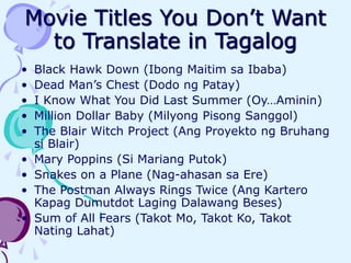 Movie Titles You Don’t Want
to Translate in Tagalog
• Black Hawk Down (Ibong Maitim sa Ibaba)
• Dead Man’s Chest (Dodo ng Patay)
• I Know What You Did Last Summer (Oy…Aminin)
• Million Dollar Baby (Milyong Pisong Sanggol)
• The Blair Witch Project (Ang Proyekto ng Bruhang
si Blair)
• Mary Poppins (Si Mariang Putok)
• Snakes on a Plane (Nag-ahasan sa Ere)
• The Postman Always Rings Twice (Ang Kartero
Kapag Dumutdot Laging Dalawang Beses)
• Sum of All Fears (Takot Mo, Takot Ko, Takot
Nating Lahat)
 