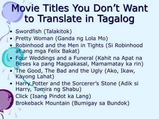 Movie Titles You Don’t Want
to Translate in Tagalog
• Swordfish (Talakitok)
• Pretty Woman (Ganda ng Lola Mo)
• Robinhood and the Men in Tights (Si Robinhood
at ang mga Felix Bakat)
• Four Weddings and a Funeral (Kahit na Apat na
Beses ka pang Magpakasal, Mamamatay ka rin)
• The Good, The Bad and the Ugly (Ako, Ikaw,
Kayong Lahat)
• Harry Potter and the Sorcerer’s Stone (Adik si
Harry, Tumira ng Shabu)
• Click (Isang Pindot ka Lang)
• Brokeback Mountain (Bumigay sa Bundok)
 