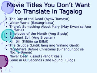 Movie Titles You Don’t Want
to Translate in Tagalog
• The Day of the Dead (Ayaw Tumayo)
• Water World (Basang-basa)
• There’s Something About Mary (May Kwan sa Ano
ni Maria)
• Employee of the Month (Ang Sipsip)
• Resident Evil (Ang Biyenan)
• Kill Bill (Kilitiin sa Bilbil)
• The Grudge (Lintik lang ang Walang Ganti)
• Nightmare Before Christmas (Binangungot sa
Noche Buena)
• Never Been Kissed (Pangit Kasi)
• Gone in 60 Seconds (One Round, Tulog)
 