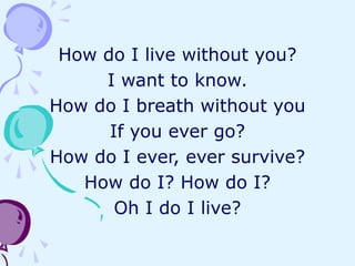 How do I live without you?
I want to know.
How do I breath without you
If you ever go?
How do I ever, ever survive?
How do I? How do I?
Oh I do I live?
 