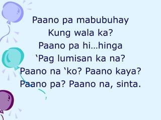 Paano pa mabubuhay
Kung wala ka?
Paano pa hi…hinga
‘Pag lumisan ka na?
Paano na ‘ko? Paano kaya?
Paano pa? Paano na, sinta.
 