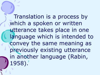 Translation is a process by
which a spoken or written
utterance takes place in one
language which is intended to
convey the same meaning as
previously existing utterance
in another language (Rabin,
1958).
 