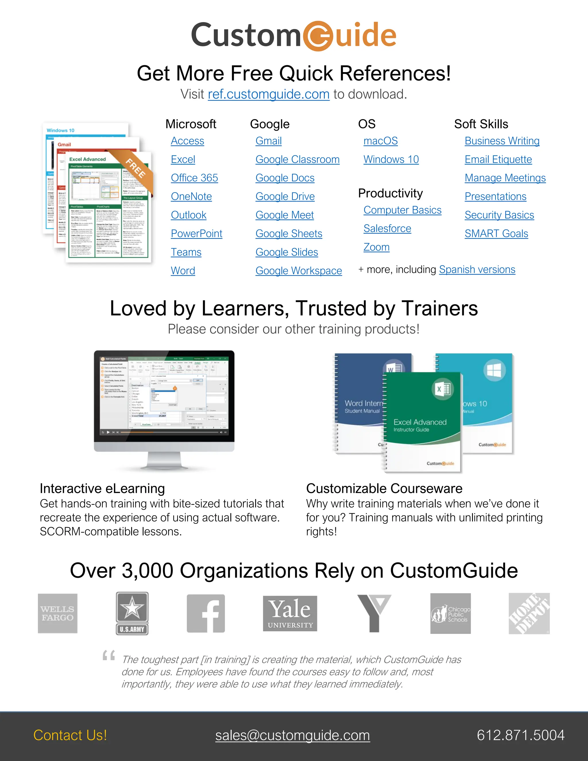Contact Us! sales@customguide.com 612.871.5004
Get More Free Quick References!
Visit ref.customguide.com to download.
Microsoft
Access
Excel
Office 365
OneNote
Outlook
PowerPoint
Teams
Word
Google
Gmail
Google Classroom
Google Docs
Google Drive
Google Meet
Google Sheets
Google Slides
Google Workspace
OS
macOS
Windows 10
Productivity
Computer Basics
Salesforce
Zoom
Soft Skills
Business Writing
Email Etiquette
Manage Meetings
Presentations
Security Basics
SMART Goals
+ more, including Spanish versions
Loved by Learners, Trusted by Trainers
Please consider our other training products!
Interactive eLearning
Get hands-on training with bite-sized tutorials that
recreate the experience of using actual software.
SCORM-compatible lessons.
Customizable Courseware
Why write training materials when we’ve done it
for you? Training manuals with unlimited printing
rights!
Over 3,000 Organizations Rely on CustomGuide
The toughest part [in training] is creating the material, which CustomGuide has
done for us. Employees have found the courses easy to follow and, most
importantly, they were able to use what they learned immediately.
“
 