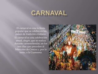 El carnaval es una la fiesta
popular que se celebra en los
países de tradición cristiana.
El carnaval es una celebración
anual, alegre, que se realiza
durante carnestolendas, en los
tres días que preceden al
Miércoles de Ceniza y, por lo
tanto, a la Cuaresma.
 