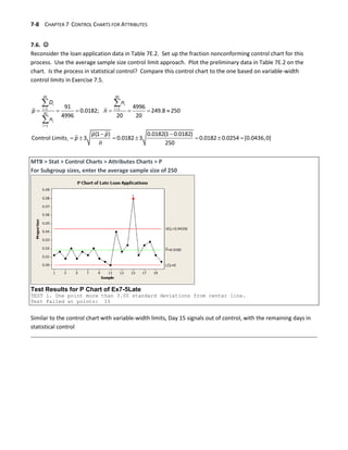 7-8 CHAPTER 7 CONTROL CHARTS FOR ATTRIBUTES
7.6. 
Reconsider the loan application data in Table 7E.2. Set up the fraction nonconforming control chart for this
process. Use the average sample size control limit approach. Plot the preliminary data in Table 7E.2 on the
chart. Is the process in statistical control? Compare this control chart to the one based on variable-width
control limits in Exercise 7.5.
 

      
 
      
 

20 20
1 1
20
1
91 4996
0.0182; 249.8 250
4996 20 20
(1 ) 0.0182(1 0.0182)
Control Limits 3 0.0182 3 0.0182 0.0254 [0.0436,0]
250
i i
i i
i
i
i
D n
p n
n
p p
p
n
MTB > Stat > Control Charts > Attributes Charts > P
For Subgroup sizes, enter the average sample size of 250
Test Results for P Chart of Ex7-5Late
TEST 1. One point more than 3.00 standard deviations from center line.
Test Failed at points: 15
Similar to the control chart with variable-width limits, Day 15 signals out of control, with the remaining days in
statistical control
 