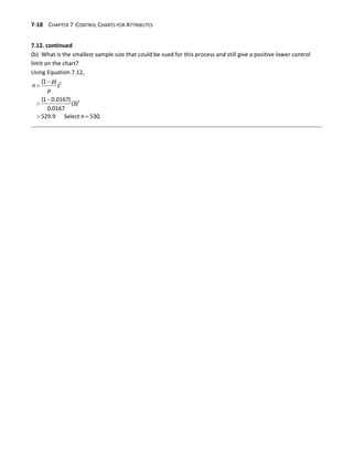 7-18 CHAPTER 7 CONTROL CHARTS FOR ATTRIBUTES
7.12. continued
(b) What is the smallest sample size that could be sued for this process and still give a positive lower control
limit on the chart?
Using Equation 7.12,




 
2
2
(1 )
(1 0.0167)
(3)
0.0167
529.9 Select 530.
p
n L
p
n
 
