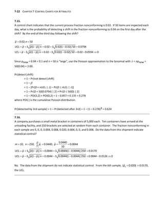 7-22 CHAPTER 7 CONTROL CHARTS FOR ATTRIBUTES
7.15.
A control chart indicates that the current process fraction nonconforming is 0.02. If 50 items are inspected each
day, what is the probability of detecting a shift in the fraction nonconforming to 0.04 on the first day after the
shift? By the end of the third day following the shift?
 
      
        
0.02; 50
UCL 3 (1 ) 0.02 3 0.02(1 0.02) 50 0.0794
LCL 3 (1 ) 0.02 3 0.02(1 0.02) 50 0.02 0.0594 0
p n
p p p n
p p p n
Since pnew = 0.04 < 0.1 and n = 50 is "large", use the Poisson approximation to the binomial with  = npnew =
50(0.04) = 2.00.
Pr{detect|shift}
= 1 – Pr{not detect|shift}
= 1 – 
= 1 – [Pr{D < nUCL | } – Pr{D  nLCL | }]
= 1 – Pr{D < 50(0.0794) | 2} + Pr{D  50(0) | 2}
= 1 – POI(3,2) + POI(0,2) = 1 – 0.857 + 0.135 = 0.278
where POI() is the cumulative Poisson distribution.
Pr{detected by 3rd sample} = 1 – Pr{detected after 3rd} = 1 – (1 – 0.278)3 = 0.624
7.16.
A company purchases a small metal bracket in containers of 5,000 each. Ten containers have arrived at the
unloading facility, and 250 brackets are selected at random from each container. The fraction nonconforming in
each sample are 0, 0, 0, 0.004, 0.008, 0.020, 0.004, 0, 0, and 0.008. Do the data from this shipment indicate
statistical control?

    

      
        
10
1
0.0440
ˆ
10; 250; 0.0440; 0.0044
10
UCL 3 (1 ) 0.0044 3 0.0044(1 0.0044) 250 0.0170
UCL 3 (1 ) 0.0044 3 0.0044(1 0.0044) 250 0.0044 0.0126 0
i
i
m n p p
p p p n
p p p n
No. The data from the shipment do not indicate statistical control. From the 6th sample, 
6
ˆ
( 0.020)
p > 0.0170,
the UCL.
 