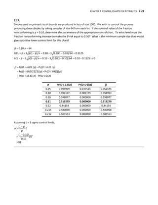 CHAPTER 7 CONTROL CHARTS FOR ATTRIBUTES 7-23
7.17.
Diodes used on printed circuit boards are produced in lots of size 1000. We wish to control the process
producing these diodes by taking samples of size 64 from each lot. If the nominal value of the fraction
nonconforming is p = 0.10, determine the parameters of the appropriate control chart. To what level must the
fraction nonconforming increase to make the β-risk equal to 0.50? What is the minimum sample size that would
give a positive lower control limit for this chart?
 
      
        
0.10; 64
UCL 3 (1 ) 0.10 3 0.10(1 0.10) 64 0.2125
LCL 3 (1 ) 0.10 3 0.10(1 0.10) 64 0.10 0.1125 0
p n
p p p n
p p p n
    
   
   
Pr{ UCL| } Pr{ LCL| }
Pr{ 64(0.2125)| } Pr{ 64(0)| }
Pr{ 13.6)| } Pr{ 0| }
D n p D n p
D p D p
D p D p
p Pr{D  13|p} Pr{D  0|p} 
0.05 0.999999 0.037524 0.962475
0.10 0.996172 0.001179 0.994993
0.20 0.598077 0.000000 0.598077
0.21 0.519279 0.000000 0.519279
0.22 0.44154 0.000000 0.44154
0.215 0.480098 0.000000 0.480098
0.212 0.503553 0.000000 0.503553
Assuming L = 3 sigma control limits,





2
2
(1 )
(1 0.10)
(3)
0.10
81
p
n L
p
 