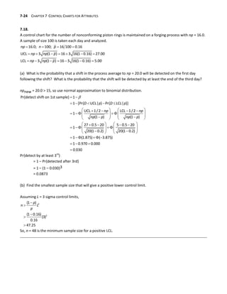 7-24 CHAPTER 7 CONTROL CHARTS FOR ATTRIBUTES
7.18.
A control chart for the number of nonconforming piston rings is maintained on a forging process with np = 16.0.
A sample of size 100 is taken each day and analyzed.
   
      
      
16.0; 100; 16 100 0.16
UCL 3 (1 ) 16 3 16(1 0.16) 27.00
LCL 3 (1 ) 16 3 16(1 0.16) 5.00
np n p
np np p
np np p
(a) What is the probability that a shift in the process average to np = 20.0 will be detected on the first day
following the shift? What is the probability that the shift will be detected by at least the end of the third day?
npnew = 20.0 > 15, so use normal approximation to binomial distribution.

 
    
   
   
   
   
   
 
   
   
   
   
   
   
 
   
    
 
Pr{detect shift on 1st sample} 1
1 [Pr{ UCL| } Pr{ LCL| }]
UCL 1/2 LCL 1/2
1
(1 ) (1 )
27 0.5 20 5 0.5 20
1
20(1 0.2) 20(1 0.2)
1 (1.875) ( 3.875)
1 0
D p D p
np np
np p np p


.970 0.000
0.030
Pr{detect by at least 3rd
}
= 1 – Pr{detected after 3rd}
= 1 – (1 – 0.030)3
= 0.0873
(b) Find the smallest sample size that will give a positive lower control limit.
Assuming L = 3 sigma control limits,





2
2
(1 )
(1 0.16)
(3)
0.16
47.25
p
n L
p
So, n = 48 is the minimum sample size for a positive LCL.
 