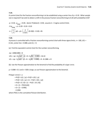 CHAPTER 7 CONTROL CHARTS FOR ATTRIBUTES 7-25
7.19.
A control chart for the fraction nonconforming is to be established using a center line of p = 0.10. What sample
size is required if we wish to detect a shift in the process fraction nonconforming to 0.20 with probability 0.50?


   
   
   
    
   
   
2 2
0.10; 0.20; desire Pr{detect} 0.50; assume 3 sigma control limits
new
= 0.20 0.10 0.10
new
3
(1 ) (0.10)(1 0.10) 81
0.10
p p k
p p
k
n p p
7.20.
A process is controlled with a fraction nonconforming control chart with three-sigma limits, n = 100, UCL =
0.161, center line = 0.080, and LCL = 0.
(a) Find the equivalent control chart for the number nonconforming.
 
      
        
100(0.080) 8
UCL 3 (1 ) 8 3 8(1 0.080) 16.14
LCL 3 (1 ) 8 3 8(1 0.080) 8 8.1388 0
np
np np p
np np p
(b) Use the Poisson approximation to the binomial to find the probability of a type I error.
p = 0.080 < 0.1 and n =100 is large, so use Poisson approximation to the binomial.
Pr{type I error} = 
= Pr{D < LCL | p} + Pr{D > UCL | p}
= Pr{D < LCL | p} + [1 – Pr{D  UCL | p}]
= Pr{D < 0 | 8} + [1 – Pr{D  16 | 8}]
= 0 + [1 – POI(16,8)]
= 0 + [1 – 0.996]
= 0.004
where POI() is the cumulative Poisson distribution.
 