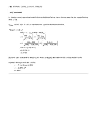 7-26 CHAPTER 7 CONTROL CHARTS FOR ATTRIBUTES
7.20.(c) continued
(c) Use the correct approximation to find the probability of a type II error if the process fraction nonconforming
shifts to 0.2.
npnew = 100(0.20) = 20 > 15, so use the normal approximation to the binomial.


   
   
 
  
   
   
 
   
   
 
  
   
   
 
   
    
 

new new
new new
Pr{type II error}
ˆ ˆ
Pr{ UCL| } Pr{ LCL| }
UCL LCL
(1 ) (1 )
0.161 0.20 0 0.20
0.08(1 0.08) 100 0.08(1 0.08) 100
( 1.44) ( 7.37)
0.07494 0
0.07
p p p p
p p
p p n p p n
494
(d) What is the probability of detecting the shift in part (c) by at most the fourth sample after the shift?
Pr{detect shift by at most 4th sample}
= 1 – Pr{not detect by 4th}
= 1 – (0.07494)4
= 0.99997
 