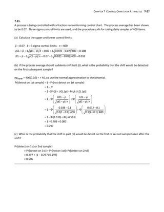 CHAPTER 7 CONTROL CHARTS FOR ATTRIBUTES 7-27
7.21.
A process is being controlled with a fraction nonconforming control chart. The process average has been shown
to be 0.07. Three-sigma control limits are used, and the procedure calls for taking daily samples of 400 items.
(a) Calculate the upper and lower control limits.
  
      
      
0.07; 3 sigma control limits; 400
UCL 3 (1 ) 0.07 3 0.07(1 0.07) 400 0.108
LCL 3 (1 ) 0.07 3 0.07(1 0.07) 400 0.032
p k n
p p p n
p p p n
(b) If the process average should suddenly shift to 0.10, what is the probability that the shift would be detected
on the first subsequent sample?
npnew = 400(0.10) = > 40, so use the normal approximation to the binomial.

 
 
    
   
 
   
   
   
 
   
   
 
   
   
  
 
   
Pr{detect on 1st sample} 1 Pr{not detect on 1st sample}
1
ˆ ˆ
1 [Pr{ UCL| } Pr{ LCL| }]
UCL LCL
1
(1 ) (1 )
0.108 0.1 0.032 0.1
1
0.1(1 0.1) 400 0.1(1 0.1) 400
p p p p
p p
p p n p p n

    
  

1 (0.533) ( 4.533)
1 0.703 0.000
0.297
(c) What is the probability that the shift in part (b) would be detect on the first or second sample taken after the
shift?
Pr{detect on 1st or 2nd sample}
= Pr{detect on 1st} + Pr{not on 1st}Pr{detect on 2nd}
= 0.297 + (1 – 0.297)(0.297)
= 0.506
 