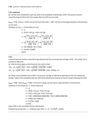7-30 CHAPTER 7 CONTROL CHARTS FOR ATTRIBUTES
7.23. continued
(b) For the chart established in part (a), what is the probability of detecting a shift in the process fraction
nonconforming to 0.30 on the first sample after the shift has occurred?
pnew = 0.30. Since p = 0.30 is not too far from 0.50, and n = 100 > 10, the normal approximation to the binomial
can be used.

 
 
    
   
   
   
   
   
 
   
   
   
   
   
   
 
   
  
Pr{detect on 1st} 1 Pr{not detect on 1st}
1
1 [Pr{ UCL| } Pr{ LCL| }]
UCL 1/2 LCL 1/2
1
(1 ) (1 )
25.42 0.5 30 4.13 0.5 30
1
30(1 0.3) 30(1 0.3)
1 ( 0.
D p D p
np np
np p np p
  
  

8903) ( 5.7544)
1 (0.187) (0.000)
0.813
7.24.
A control chart for fraction nonconforming indicates that the current process average is 0.03. The sample size is
constant at 200 units.
(a) Find the three-sigma control limits for the control chart.
      
        
UCL 3 (1 ) 0.03 3 0.03(1 0.03) 200 0.0662
LCL 3 (1 ) 0.03 3 0.03(1 0.03) 200 0.03 0.0362 0
p
p
p p p n
p p p n
(b) What is the probability that a shift in the process average to 0.08 will be detected on the first subsequent
sample? What is the probability that this shift will be detected at least by the fourth sample following the shift?
pnew = 0.08. Since (pnew = 0.08) < 0.10 and n is large, use the Poisson approximation to the binomial.

 
 
    
    
    
  
  
Pr{detect on 1st sample| } 1 Pr{not detect| }
1
ˆ ˆ
1 [Pr{ UCL| } Pr{ LCL| }]
1 Pr{ UCL| } Pr{ LCL| }
1 Pr{ 200(0.0662)|200(0.08)} Pr{ 200(0)|200(0.08)}
1 POI(13,16) POI(0,16)
1 0.2745 0.000
p p
p p p p
D n np D n np
D D
 0.7255
where POI() is the cumulative Poisson distribution.
Pr{detect by at least 4th} = 1 – Pr{detect after 4th} = 1 – (1 – 0.7255)4 = 0.9943
 