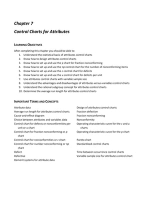Chapter 7
Control Charts for Attributes
LEARNING OBJECTIVES
After completing this chapter you should be able to:
1. Understand the statistical basis of attributes control charts
2. Know how to design attributes control charts
3. Know how to set up and use the p chart for fraction nonconforming
4. Know how to set up and use the np control chart for the number of nonconforming items
5. Know how to set up and use the c control chart for defects
6. Know how to set up and use the u control chart for defects per unit
7. Use attributes control charts with variable sample size
8. Understand the advantages and disadvantages of attributes versus variables control charts
9. Understand the rational subgroup concept for attributes control charts
10. Determine the average run length for attributes control charts
IMPORTANT TERMS AND CONCEPTS
Attribute data Design of attributes control charts
Average run length for attributes control charts Fraction defective
Cause-and-effect diagram Fraction nonconforming
Choice between attributes and variables data Nonconformity
Control chart for defects or nonconformities per
unit or u chart
Operating characteristic curve for the c and u
charts
Control chart for fraction nonconforming or p
chart
Operating characteristic curve for the p chart
Control chart for nonconformities or c chart Pareto chart
Control chart for number nonconforming or np
chart
Standardized control charts
Defect Time between occurrence control charts
Defective Variable sample size for attributes control chart
Demerit systems for attribute data
 