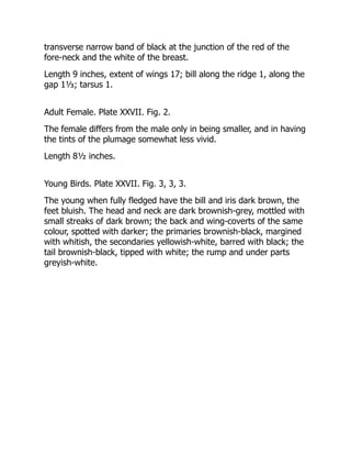 transverse narrow band of black at the junction of the red of the
fore-neck and the white of the breast.
Length 9 inches, extent of wings 17; bill along the ridge 1, along the
gap 1⅓; tarsus 1.
Adult Female. Plate XXVII. Fig. 2.
The female differs from the male only in being smaller, and in having
the tints of the plumage somewhat less vivid.
Length 8½ inches.
Young Birds. Plate XXVII. Fig. 3, 3, 3.
The young when fully fledged have the bill and iris dark brown, the
feet bluish. The head and neck are dark brownish-grey, mottled with
small streaks of dark brown; the back and wing-coverts of the same
colour, spotted with darker; the primaries brownish-black, margined
with whitish, the secondaries yellowish-white, barred with black; the
tail brownish-black, tipped with white; the rump and under parts
greyish-white.
 