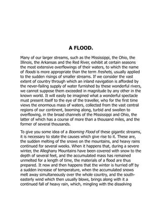 A FLOOD.
Many of our larger streams, such as the Mississippi, the Ohio, the
Illinois, the Arkansas and the Red River, exhibit at certain seasons
the most extensive overflowings of their waters, to which the name
of floods is more appropriate than the term freshets, usually applied
to the sudden risings of smaller streams. If we consider the vast
extent of country through which an inland navigation is afforded by
the never-failing supply of water furnished by these wonderful rivers,
we cannot suppose them exceeded in magnitude by any other in the
known world. It will easily be imagined what a wonderful spectacle
must present itself to the eye of the traveller, who for the first time
views the enormous mass of waters, collected from the vast central
regions of our continent, booming along, turbid and swollen to
overflowing, in the broad channels of the Mississippi and Ohio, the
latter of which has a course of more than a thousand miles, and the
former of several thousands.
To give you some idea of a Booming Flood of these gigantic streams,
it is necessary to state the causes which give rise to it. These are,
the sudden melting of the snows on the mountains, and heavy rains
continued for several weeks. When it happens that, during a severe
winter, the Alleghany Mountains have been covered with snow to the
depth of several feet, and the accumulated mass has remained
unmelted for a length of time, the materials of a flood are thus
prepared. It now and then happens that the winter is hurried off by
a sudden increase of temperature, when the accumulated snows
melt away simultaneously over the whole country, and the south-
easterly wind which then usually blows, brings along with it a
continued fall of heavy rain, which, mingling with the dissolving
 