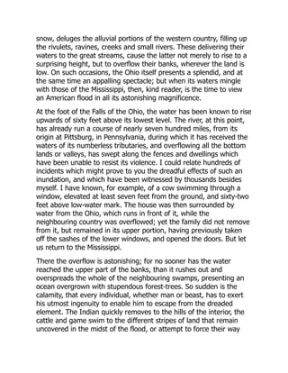 snow, deluges the alluvial portions of the western country, filling up
the rivulets, ravines, creeks and small rivers. These delivering their
waters to the great streams, cause the latter not merely to rise to a
surprising height, but to overflow their banks, wherever the land is
low. On such occasions, the Ohio itself presents a splendid, and at
the same time an appalling spectacle; but when its waters mingle
with those of the Mississippi, then, kind reader, is the time to view
an American flood in all its astonishing magnificence.
At the foot of the Falls of the Ohio, the water has been known to rise
upwards of sixty feet above its lowest level. The river, at this point,
has already run a course of nearly seven hundred miles, from its
origin at Pittsburg, in Pennsylvania, during which it has received the
waters of its numberless tributaries, and overflowing all the bottom
lands or valleys, has swept along the fences and dwellings which
have been unable to resist its violence. I could relate hundreds of
incidents which might prove to you the dreadful effects of such an
inundation, and which have been witnessed by thousands besides
myself. I have known, for example, of a cow swimming through a
window, elevated at least seven feet from the ground, and sixty-two
feet above low-water mark. The house was then surrounded by
water from the Ohio, which runs in front of it, while the
neighbouring country was overflowed; yet the family did not remove
from it, but remained in its upper portion, having previously taken
off the sashes of the lower windows, and opened the doors. But let
us return to the Mississippi.
There the overflow is astonishing; for no sooner has the water
reached the upper part of the banks, than it rushes out and
overspreads the whole of the neighbouring swamps, presenting an
ocean overgrown with stupendous forest-trees. So sudden is the
calamity, that every individual, whether man or beast, has to exert
his utmost ingenuity to enable him to escape from the dreaded
element. The Indian quickly removes to the hills of the interior, the
cattle and game swim to the different stripes of land that remain
uncovered in the midst of the flood, or attempt to force their way
 
