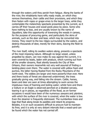 through the waters until they perish from fatigue. Along the banks of
the river, the inhabitants have rafts ready made, on which they
remove themselves, their cattle and their provisions, and which they
then fasten with ropes or grape-vines to the larger trees, while they
contemplate the melancholy spectacle presented by the current, as it
carries off their houses and wood-yards piece by piece. Some who
have nothing to lose, and are usually known by the name of
Squatters, take this opportunity of traversing the woods in canoes,
for the purpose of procuring game, and particularly the skins of
animals, such as the deer and bear, which may be converted into
money. They resort to the low ridges surrounded by the waters, and
destroy thousands of deer, merely for their skins, leaving the flesh to
putrefy.
The river itself, rolling its swollen waters along, presents a spectacle
of the most imposing nature. Although no large vessel, unless
propelled by steam, can now make its way against the current, it is
seen covered by boats, laden with produce, which running out from
all the smaller streams, float silently towards the City of New
Orleans, their owners meanwhile not very well assured of finding a
landing-place even there. The water is covered with yellow foam and
pumice, the latter having floated from the Rocky Mountains of the
north-west. The eddies are larger and more powerful than ever. Here
and there tracts of forest are observed undermined, the trees
gradually giving way, and falling into the stream. Cattle, horses,
bears and deer are seen at times attempting to swim across the
impetuous mass of foaming and boiling water; whilst here and there
a Vulture or an Eagle is observed perched on a bloated carcass,
tearing it up in pieces, as regardless of the flood, as on former
occasions it would have been of the numerous sawyers and planters,
with which the surface of the river is covered, when the water is low.
Even the steamer is frequently distressed. The numberless trees and
logs that float along break its paddles and retard its progress.
Besides, it is on such occasions difficult to procure fuel to maintain
its fires; and it is only at very distant intervals that a wood-yard can
be found which the water has not carried off.
 