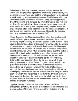 Following the river in your canoe, you reach those parts of the
shores that are protected against the overflowing of the waters, and
are called Levees. There you find the whole population of the district
at work repairing and augmenting those artificial barriers, which are
several feet above the level of the fields. Every person appears to
dread the opening of a crevasse, by which the waters may rush into
his fields. In spite of all exertions, however, the crevasse opens, the
water bursts impetuously over the plantations, and lays waste the
crops which so lately were blooming in all the luxuriance of spring. It
opens up a new channel, which, for aught I know to the contrary,
may carry its waters even to the Mexican Gulf.
I have floated on the Mississippi and Ohio when thus swollen, and
have in different places visited the submersed lands of the interior,
propelling a light canoe by the aid of a paddle. In this manner I have
traversed immense portions of the country overflowed by the waters
of these rivers, and, particularly whilst floating over the Mississippi
bottom-lands, I have been struck with awe at the sight. Little or no
current is met with, unless when the canoe passes over the bed of a
bayou. All is silent and melancholy, unless when the mournful
bleeting of the hemmed in Deer reaches your ear, or the dismal
scream of an Eagle or a Raven is heard, as the foul bird rises,
disturbed by your approach, from the carcass on which it was
allaying its craving appetite. Bears, Cougars, Lynxes, and all other
quadrupeds that can ascend the trees, are observed crouched
among their top branches. Hungry in the midst of abundance,
although they see floating around them the animals on which they
usually prey, they dare not venture to swim to them. Fatigued by the
exertions which they have made in reaching the dry land, they will
there stand the hunter's fire, as if to die by a ball were better than
to perish amid the waste of waters. On occasions like this, all these
animals are shot by hundreds.
Opposite the City of Natchez, which stands on a bluff bank of
considerable elevation, the extent of inundated land is immense, the
greater portion of the tract lying between the Mississippi and the
 