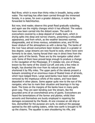 Red River, which is more than thirty miles in breadth, being under
water. The mail-bag has often been carried through the immersed
forests, in a canoe, for even a greater distance, in order to be
forwarded to Natchitochez.
But now, kind reader, observe this great flood gradually subsiding,
and again see the mighty changes which it has effected. The waters
have now been carried into the distant ocean. The earth is
everywhere covered by a deep deposit of muddy loam, which in
drying splits into deep and narrow chasms, presenting a reticulated
appearance, and from which, as the weather becomes warmer,
disagreeable, and at times noxious, exhalations arise, and fill the
lower stratum of the atmosphere as with a dense fog. The banks of
the river have almost everywhere been broken down in a greater or
less degree. Large streams are now found to exist, where none were
formerly to be seen, having forced their way in direct lines from the
upper parts of the bends. These are by the navigator called short-
cuts. Some of them have proved large enough to produce a change
in the navigation of the Mississippi. If I mistake not, one of these,
known by the name of the Grand Cut-off, and only a few miles in
length, has diverted the river from its natural course, and has
shortened it by fifty miles. The upper parts of the islands present a
bulwark consisting of an enormous mass of floated trees of all kinds,
which have lodged there. Large sand-banks have been completely
removed by the impetuous whirls of the waters, and have been
deposited in other places. Some appear quite new to the eye of the
navigator, who has to mark their situation and bearings in his log-
book. The trees on the margins of the banks have in many parts
given way. They are seen bending over the stream, like the
grounded arms of an overwhelmed army of giants. Everywhere are
heard the lamentations of the farmer and planter, whilst their
servants and themselves are busily employed in repairing the
damages occasioned by the floods. At one crevasse an old ship or
two, dismantled for the purpose are sunk, to obstruct the passage
opened by the still rushing waters, while new earth is brought to fill
up the chasms. The squatter is seen shouldering his rifle, and
 