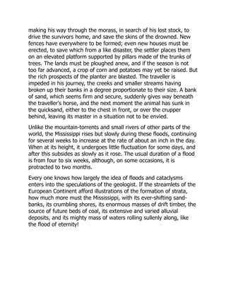 making his way through the morass, in search of his lost stock, to
drive the survivors home, and save the skins of the drowned. New
fences have everywhere to be formed; even new houses must be
erected, to save which from a like disaster, the settler places them
on an elevated platform supported by pillars made of the trunks of
trees. The lands must be ploughed anew, and if the season is not
too far advanced, a crop of corn and potatoes may yet be raised. But
the rich prospects of the planter are blasted. The traveller is
impeded in his journey, the creeks and smaller streams having
broken up their banks in a degree proportionate to their size. A bank
of sand, which seems firm and secure, suddenly gives way beneath
the traveller's horse, and the next moment the animal has sunk in
the quicksand, either to the chest in front, or over the crupper
behind, leaving its master in a situation not to be envied.
Unlike the mountain-torrents and small rivers of other parts of the
world, the Mississippi rises but slowly during these floods, continuing
for several weeks to increase at the rate of about an inch in the day.
When at its height, it undergoes little fluctuation for some days, and
after this subsides as slowly as it rose. The usual duration of a flood
is from four to six weeks, although, on some occasions, it is
protracted to two months.
Every one knows how largely the idea of floods and cataclysms
enters into the speculations of the geologist. If the streamlets of the
European Continent afford illustrations of the formation of strata,
how much more must the Mississippi, with its ever-shifting sand-
banks, its crumbling shores, its enormous masses of drift timber, the
source of future beds of coal, its extensive and varied alluvial
deposits, and its mighty mass of waters rolling sullenly along, like
the flood of eternity!
 