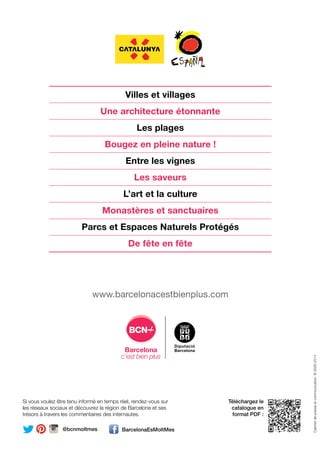Villes et villages
Une architecture étonnante
Les plages
Bougez en pleine nature !
Entre les vignes
Les saveurs
L’art et la culture
Monastères et sanctuaires
Parcs et Espaces Naturels Protégés
De fête en fête
Téléchargez le
catalogue en
format PDF :
Si vous voulez être tenu informé en temps réel, rendez-vous sur
les réseaux sociaux et découvrez la région de Barcelone et ses
trésors à travers les commentaires des internautes.
@bcnmoltmes BarcelonaEsMoltMes
Insta
www.barcelonacestbienplus.com
Cabinetdepresseetcommunication.B.3026-2014
CARNET DE VOYAGE
Offres uniques et expériences inoubliables
Province de Barcelone
CARNETDEVOYAGEPROVINCEDEBARCELONE
 