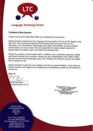 Language Teachi ng Centre
To Whom It May Concern
I highly recommend Haylee Beth Maltz as a candidate for employment.
Haylee has been employed by the Language Teaching Centre (LTC) as an EFL teacher since
May 2011. She has taught students at the following levels during her time at LTC:
Elementary, Pre-intermediate, Intermediate and Upper-Intermediate; as well as English
private lessons at various levels. She was responsible for weekly student reports foi
approximately B students, each in full detail with grading levels.
Haylee has excellent communication skills. In addition, she is extremely organized, reliable
and friendly towards her co-workers. Haylee can work independently and is able to follow
through to ensure that the job gets done, She is flexible and willing to work on any project
that is assigned to her.
Haylee would be an asset for your company and has my recommendation. If you have any
further questions with regard to her background or qualifications, please do not hesitate to
contact me.
tild Braxmaier
ing Director of LTC
-?ffi".
 