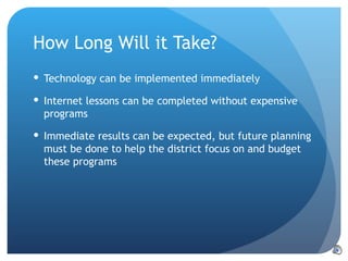 How Long Will it Take? Technology can be implemented immediately Internet lessons can be completed without expensive programs Immediate results can be expected, but future planning must be done to help the district focus on and budget these programs 