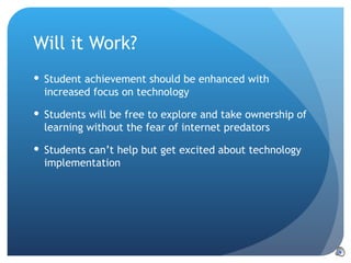 Will it Work? Student achievement should be enhanced with increased focus on technology Students will be free to explore and take ownership of learning without the fear of internet predators Students can’t help but get excited about technology implementation 
