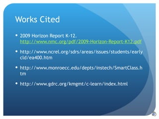 Works Cited 2009 Horizon Report K-12.  http://www.nmc.org/pdf/2009-Horizon-Report-K12.pdf http://www.ncrel.org/sdrs/areas/issues/students/earlycld/ea400.htm http://www.monroecc.edu/depts/instech/SmartClass.htm http://www.gdrc.org/kmgmt/c-learn/index.html  