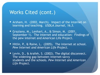 Works Cited (cont.) Arsham, H.  (2002, March).  Impact of the internet on learning and teaching.  USDLA Journal, 16.3 . Graziano, M., Lenhart, A., & Simon, M.  (2001, September 1).  The internet and education:  Findings of the pew internet and American Life Project.  Hitlin, P., & Raine, L.  (2005).  The internet at school.  Pew Internet and American Life Project .  Levin, D., & Arafeh, S. (2002). The digital disconnect. The widening gap between internet-savvy  students and the schools . Pew Internet and American Life Project. 