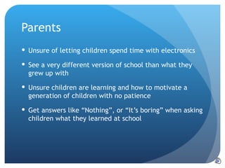 Parents Unsure of letting children spend time with electronics See a very different version of school than what they grew up with Unsure children are learning and how to motivate a generation of children with no patience Get answers like “Nothing”, or “It’s boring” when asking children what they learned at school 