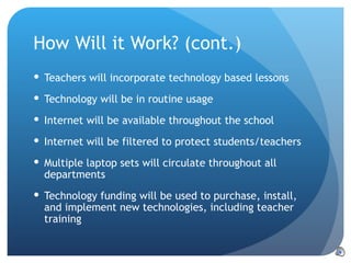 How Will it Work? (cont.) Teachers will incorporate technology based lessons Technology will be in routine usage Internet will be available throughout the school Internet will be filtered to protect students/teachers Multiple laptop sets will circulate throughout all departments Technology funding will be used to purchase, install, and implement new technologies, including teacher training 