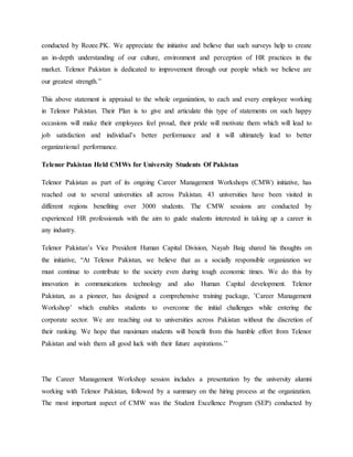 conducted by Rozee.PK. We appreciate the initiative and believe that such surveys help to create
an in-depth understanding of our culture, environment and perception of HR practices in the
market. Telenor Pakistan is dedicated to improvement through our people which we believe are
our greatest strength.”
This above statement is appraisal to the whole organization, to each and every employee working
in Telenor Pakistan. Their Plan is to give and articulate this type of statements on such happy
occasions will make their employees feel proud, their pride will motivate them which will lead to
job satisfaction and individual’s better performance and it will ultimately lead to better
organizational performance.
Telenor Pakistan Held CMWs for University Students Of Pakistan
Telenor Pakistan as part of its ongoing Career Management Workshops (CMW) initiative, has
reached out to several universities all across Pakistan. 43 universities have been visited in
different regions benefiting over 3000 students. The CMW sessions are conducted by
experienced HR professionals with the aim to guide students interested in taking up a career in
any industry.
Telenor Pakistan’s Vice President Human Capital Division, Nayab Baig shared his thoughts on
the initiative, “At Telenor Pakistan, we believe that as a socially responsible organization we
must continue to contribute to the society even during tough economic times. We do this by
innovation in communications technology and also Human Capital development. Telenor
Pakistan, as a pioneer, has designed a comprehensive training package, ’Career Management
Workshop’ which enables students to overcome the initial challenges while entering the
corporate sector. We are reaching out to universities across Pakistan without the discretion of
their ranking. We hope that maximum students will benefit from this humble effort from Telenor
Pakistan and wish them all good luck with their future aspirations.’’
The Career Management Workshop session includes a presentation by the university alumni
working with Telenor Pakistan, followed by a summary on the hiring process at the organization.
The most important aspect of CMW was the Student Excellence Program (SEP) conducted by
 