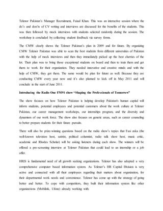 Telenor Pakistan’s Manager Recruitment, Faisal Khan. This was an interactive session where the
do’s and don’ts of CV writing and interviews are discussed for the benefits of the students. This
was then followed by mock interviews with students selected randomly during the session. The
workshop is concluded by collecting student feedback via survey forms.
The CMW clearly shows the Telenor Pakistan’s plan in 2009 and for future. By organizing
CMW Telenor Pakistan was able to scan the best students from different universities of Pakistan
with the help of mock interviews and then they immediately picked up the best cherries of the
lot. Their plan was to bring those exceptional students on board and then to train them and get
them to work for their organization. They needed innovative and creative minds and with the
help of CMW, they got them. The same would be plan for future as well. Because they are
conducting CMW every year now and it’s also planned to kick off in May 2011 and will
conclude in the start of June 2011.
Introducing the Radio One FM91 show “Shaping the Professionals of Tomorrow”
The show focuses on how Telenor Pakistan is helping develop Pakistan's human capital will
inform students, potential employees and potential customers about the work culture at Telenor
Pakistan, our career management workshops, our internships program, and the diversity and
dynamism of our work force. The show also focuses on generic areas, such as career counseling
to better prepare students for their future pursuits.
There will also be prize-winning questions based on the radio show’s topics that Fasi zaka (the
well-known television host, satirist, political columnist, radio talk show host, music critic,
academic and Rhodes Scholar) will be asking listeners during each show. The winners will be
offered a pre-screening interview at Telenor Pakistan that could lead to an internship or a job
offer.
HRIS is fundamental need of all growth seeking organizations. Telenor has also adopted a very
comprehensive computer based information system. As Telenor’s HR Capital Division is very
active and connected with all their employees regarding their matters about organization, for
their departmental work needs and convenience. Telenor has come up with the strategy of going
better and better. To cope with competitors, they built their information system like other
organizations (Mobilink, Ufone) already working with.
 