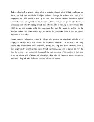 Telenor developed a network within whole organization through which all their employees are
linked, by their own specifically developed software. Through this software data base of all
employees and their record is kept up to date. This software oriented information system
specifically builds for organizational development. All the employees are provided the facility of
connecting each other by mailing through this software. This is working on their intranet. This
HRIS is not only working within the organization but also this system is working for the
franchise officers and other people working outside the organization even if they are located
anywhere in the country.
Human resource information system in Telenor also possess the attendance records of its
employees, through which they evaluate the employees performance of attendance and keep
update with the employees leave, attendance, holidays etc. They have issued electronic cards to
each employees by swapping these cards through electronic devices and so through this way the
data for employees are maintained. Strategically the main advantage of this database is that there
is no fear of any kind of leakage of information. Along with this customers services department
also have a deep link with the human resource information system.
 