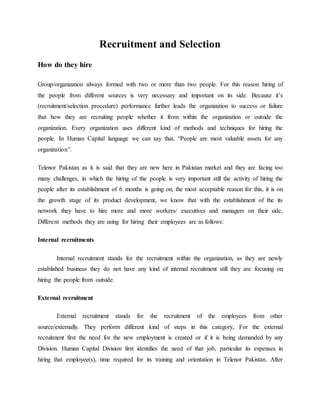 Recruitment and Selection
How do they hire
Group/organization always formed with two or more than two people. For this reason hiring of
the people from different sources is very necessary and important on its side. Because it’s
(recruitment/selection procedure) performance further leads the organization to success or failure
that how they are recruiting people whether it from within the organization or outside the
organization. Every organization uses different kind of methods and techniques for hiring the
people. In Human Capital language we can say that, “People are most valuable assets for any
organization”.
Telenor Pakistan as it is said that they are new here in Pakistan market and they are facing too
many challenges, in which the hiring of the people is very important still the activity of hiring the
people after its establishment of 6 months is going on, the most acceptable reason for this, it is on
the growth stage of its product development, we know that with the establishment of the its
network they have to hire more and more workers/ executives and managers on their side,
Different methods they are using for hiring their employees are as follows:
Internal recruitments
Internal recruitment stands for the recruitment within the organization, as they are newly
established business they do not have any kind of internal recruitment still they are focusing on
hiring the people from outside.
External recruitment
External recruitment stands for the recruitment of the employees from other
source/externally. They perform different kind of steps in this category, For the external
recruitment first the need for the new employment is created or if it is being demanded by any
Division. Human Capital Division first identifies the need of that job, particular its expenses in
hiring that employee(s), time required for its training and orientation in Telenor Pakistan. After
 