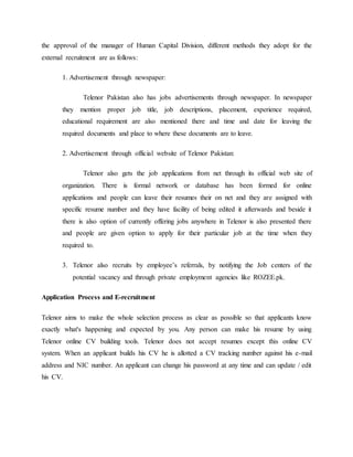 the approval of the manager of Human Capital Division, different methods they adopt for the
external recruitment are as follows:
1. Advertisement through newspaper:
Telenor Pakistan also has jobs advertisements through newspaper. In newspaper
they mention proper job title, job descriptions, placement, experience required,
educational requirement are also mentioned there and time and date for leaving the
required documents and place to where these documents are to leave.
2. Advertisement through official website of Telenor Pakistan:
Telenor also gets the job applications from net through its official web site of
organization. There is formal network or database has been formed for online
applications and people can leave their resumes their on net and they are assigned with
specific resume number and they have facility of being edited it afterwards and beside it
there is also option of currently offering jobs anywhere in Telenor is also presented there
and people are given option to apply for their particular job at the time when they
required to.
3. Telenor also recruits by employee’s referrals, by notifying the Job centers of the
potential vacancy and through private employment agencies like ROZEE.pk.
Application Process and E-recruitment
Telenor aims to make the whole selection process as clear as possible so that applicants know
exactly what's happening and expected by you. Any person can make his resume by using
Telenor online CV building tools. Telenor does not accept resumes except this online CV
system. When an applicant builds his CV he is allotted a CV tracking number against his e-mail
address and NIC number. An applicant can change his password at any time and can update / edit
his CV.
 