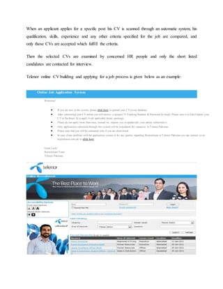 When an applicant applies for a specific post his CV is scanned through an automatic system, his
qualification, skills, experience and any other criteria specified for the job are compared, and
only those CVs are accepted which fulfill the criteria.
Then the selected CVs are examined by concerned HR people and only the short listed
candidates are contacted for interview.
Telenor online CV building and applying for a job process is given below as an example:
Welcome!
 If you are new to the system, please click here to upload your CV to our database.
 After submitting your CV online you will receive a unique CV Tracking Number & Password by email. Please save it to Edit/Update your
CV in the future & to apply to all applicable future openings.
 Please do not apply more than once, instead we request you to update/edit your earlier submitted cv.
 Only applications submitted through this system will be considered for vacancies in Telenor Pakistan.
 Please note that you will be contacted only if you are short listed.
 In case of any problem with the application system or for any queries regarding Recruitment at Telenor Pakistan you can contact us on
hc@telenor.com.pk or click here.
Good Luck!
Recruitment Team
Telenor Pakistan
Online Job Application System
 