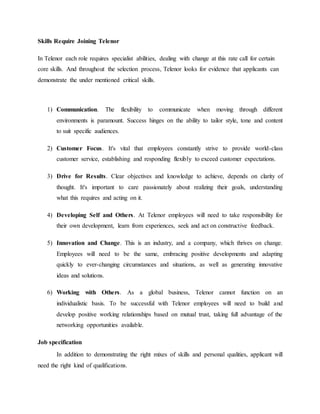 Skills Require Joining Telenor
In Telenor each role requires specialist abilities, dealing with change at this rate call for certain
core skills. And throughout the selection process, Telenor looks for evidence that applicants can
demonstrate the under mentioned critical skills.
1) Communication. The flexibility to communicate when moving through different
environments is paramount. Success hinges on the ability to tailor style, tone and content
to suit specific audiences.
2) Customer Focus. It's vital that employees constantly strive to provide world-class
customer service, establishing and responding flexibly to exceed customer expectations.
3) Drive for Results. Clear objectives and knowledge to achieve, depends on clarity of
thought. It's important to care passionately about realizing their goals, understanding
what this requires and acting on it.
4) Developing Self and Others. At Telenor employees will need to take responsibility for
their own development, learn from experiences, seek and act on constructive feedback.
5) Innovation and Change. This is an industry, and a company, which thrives on change.
Employees will need to be the same, embracing positive developments and adapting
quickly to ever-changing circumstances and situations, as well as generating innovative
ideas and solutions.
6) Working with Others. As a global business, Telenor cannot function on an
individualistic basis. To be successful with Telenor employees will need to build and
develop positive working relationships based on mutual trust, taking full advantage of the
networking opportunities available.
Job specification
In addition to demonstrating the right mixes of skills and personal qualities, applicant will
need the right kind of qualifications.
 